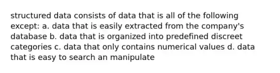 structured data consists of data that is all of the following except: a. data that is easily extracted from the company's database b. data that is organized into predefined discreet categories c. data that only contains numerical values d. data that is easy to search an manipulate