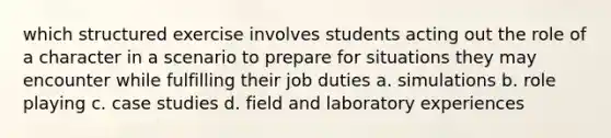 which structured exercise involves students acting out the role of a character in a scenario to prepare for situations they may encounter while fulfilling their job duties a. simulations b. role playing c. case studies d. field and laboratory experiences