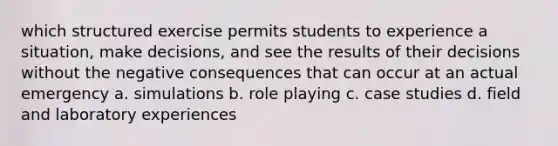 which structured exercise permits students to experience a situation, make decisions, and see the results of their decisions without the negative consequences that can occur at an actual emergency a. simulations b. role playing c. case studies d. field and laboratory experiences