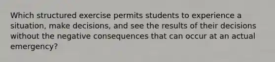 Which structured exercise permits students to experience a situation, make decisions, and see the results of their decisions without the negative consequences that can occur at an actual emergency?