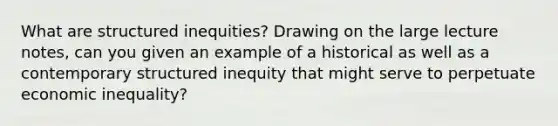 What are structured inequities? Drawing on the large lecture notes, can you given an example of a historical as well as a contemporary structured inequity that might serve to perpetuate economic inequality?