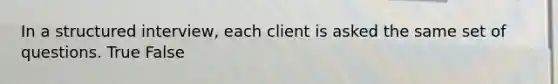 In a structured interview, each client is asked the same set of questions. True False