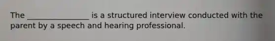 The ________________ is a structured interview conducted with the parent by a speech and hearing professional.