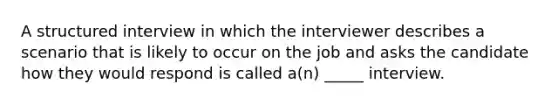 A structured interview in which the interviewer describes a scenario that is likely to occur on the job and asks the candidate how they would respond is called a(n) _____ interview.