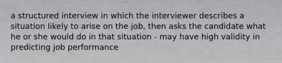 a structured interview in which the interviewer describes a situation likely to arise on the job, then asks the candidate what he or she would do in that situation - may have high validity in predicting job performance