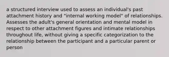 a structured interview used to assess an individual's past attachment history and "internal working model" of relationships. Assesses the adult's general orientation and mental model in respect to other attachment figures and intimate relationships throughout life, without giving a specific categorization to the relationship between the participant and a particular parent or person