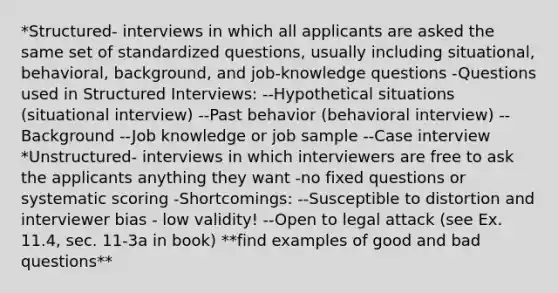 *Structured- interviews in which all applicants are asked the same set of standardized questions, usually including situational, behavioral, background, and job-knowledge questions -Questions used in Structured Interviews: --Hypothetical situations (situational interview) --Past behavior (behavioral interview) --Background --Job knowledge or job sample --Case interview *Unstructured- interviews in which interviewers are free to ask the applicants anything they want -no fixed questions or systematic scoring -Shortcomings: --Susceptible to distortion and interviewer bias - low validity! --Open to legal attack (see Ex. 11.4, sec. 11-3a in book) **find examples of good and bad questions**