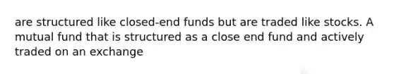 are structured like closed-end funds but are traded like stocks. A mutual fund that is structured as a close end fund and actively traded on an exchange