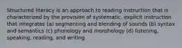 Structured literacy is an approach to reading instruction that is characterized by the provision of systematic, explicit instruction that integrates (a) segmenting and blending of sounds (b) syntax and semantics (c) phonology and morphology (d) listening, speaking, reading, and writing