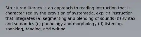 Structured literacy is an approach to reading instruction that is characterized by the provision of systematic, explicit instruction that integrates (a) segmenting and blending of sounds (b) syntax and semantics (c) phonology and morphology (d) listening, speaking, reading, and writing