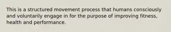 This is a structured movement process that humans consciously and voluntarily engage in for the purpose of improving fitness, health and performance.