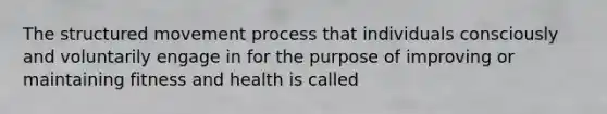 The structured movement process that individuals consciously and voluntarily engage in for the purpose of improving or maintaining fitness and health is called