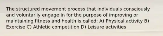 The structured movement process that individuals consciously and voluntarily engage in for the purpose of improving or maintaining fitness and health is called: A) Physical activity B) Exercise C) Athletic competition D) Leisure activities