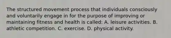 The structured movement process that individuals consciously and voluntarily engage in for the purpose of improving or maintaining fitness and health is called: A. leisure activities. B. athletic competition. C. exercise. D. physical activity.