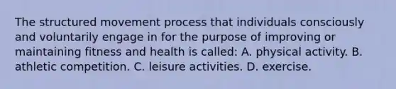 The structured movement process that individuals consciously and voluntarily engage in for the purpose of improving or maintaining fitness and health is called: A. physical activity. B. athletic competition. C. leisure activities. D. exercise.