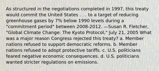 As structured in the negotiations completed in 1997, this treaty would commit the United States . . . to a target of reducing greenhouse gases by 7% below 1990 levels during a "commitment period" between 2008-2012. —Susan R. Fletcher, "Global Climate Change: The Kyoto Protocol," July 21, 2005 What was a major reason Congress rejected this treaty? a. Member nations refused to support democratic reforms. b. Member nations refused to adopt protective tariffs. c. U.S. politicians feared negative economic consequences. d. U.S. politicians wanted stricter regulations on emissions.