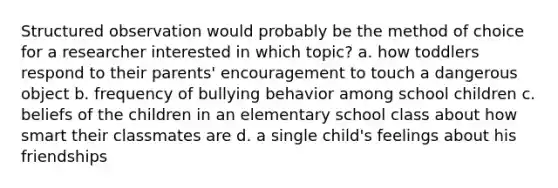 Structured observation would probably be the method of choice for a researcher interested in which topic? a. how toddlers respond to their parents' encouragement to touch a dangerous object b. frequency of bullying behavior among school children c. beliefs of the children in an elementary school class about how smart their classmates are d. a single child's feelings about his friendships