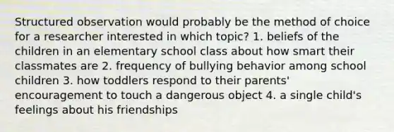 Structured observation would probably be the method of choice for a researcher interested in which topic? 1. beliefs of the children in an elementary school class about how smart their classmates are 2. frequency of bullying behavior among school children 3. how toddlers respond to their parents' encouragement to touch a dangerous object 4. a single child's feelings about his friendships