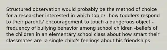 Structured observation would probably be the method of choice for a researcher interested in which topic? -how toddlers respond to their parents' encouragement to touch a dangerous object -frequency of bullying behavior among school children -beliefs of the children in an elementary school class about how smart their classmates are -a single child's feelings about his friendships