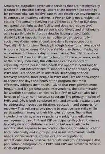 Structured outpatient psychiatric services that are not physically located in a hospital setting. -appropriate intervention settings for persons who can receive care in less restrictive environments In contrast to inpatient settings, a PHP or IOP is not a residential setting -The person receiving intervention at a PHP or IOP does not spend the night at the facility and does not require 24/7 supervision. -Typically, the person is cognitively and emotionally able to participate in therapy despite having a psychiatric disability that impacts his or her ability to participate fully in social, vocational, educational, and daily living occupations Typically, PHPs function Monday through Friday for an average of 6 hours a day, whereas IOPs operate Monday through Friday for an average of 3 hours a day -In most cases, the only difference between a PHP and an IOP is the length of time a person spends at the facility; however, this difference can be important, especially for the person who needs the opportunity for longer, more frequent interventions to support his or her recovery Many PHPs and IOPs specialize in addiction Depending on their recovery process, most people in PHPs and IOPs are encouraged to choose the days and hours of the program that most effectively address their needs. -Given that PHPs provide more frequent and longer structured interventions, the determination for whether someone participates in a PHP or IOP can also be a function of his or her insurance coverage The primary mission of PHPs and IOPs is both consistent with and extends inpatient care by addressing medication titration, education, and supports for recovery This setting allows people to practice new skills while participating in many of their life roles at home. Teams that include physicians, who see patients weekly for medication management, treat PHP and IOP participants -Psychiatric nurses typically do not distribute medication but are available to monitor vital response to medication changes, provide education both individually and in groups, and assist with overall health needs. -Social workers, counselors, and occupational, recreational, and expressive therapists lead group therapies -the population demographics in PHPs and IOPs are similar to those in inpatient programs