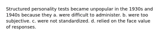 Structured personality tests became unpopular in the 1930s and 1940s because they a. were difficult to administer. b. were too subjective. c. were not standardized. d. relied on the face value of responses.