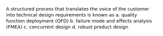 A structured process that translates the voice of the customer into technical design requirements is known as a. quality function deployment (QFD) b. failure mode and effects analysis (FMEA) c. concurrent design d. robust product design