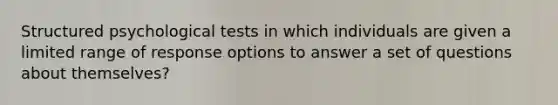 Structured psychological tests in which individuals are given a limited range of response options to answer a set of questions about themselves?