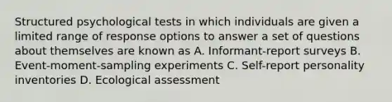 Structured psychological tests in which individuals are given a limited range of response options to answer a set of questions about themselves are known as A. Informant-report surveys B. Event-moment-sampling experiments C. Self-report personality inventories D. Ecological assessment