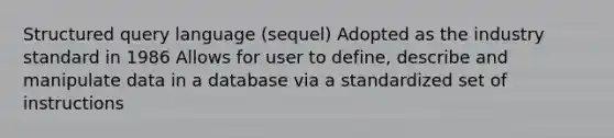 Structured query language (sequel) Adopted as the industry standard in 1986 Allows for user to define, describe and manipulate data in a database via a standardized set of instructions