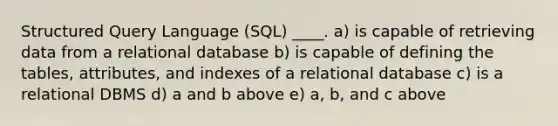 Structured Query Language (SQL) ____. a) is capable of retrieving data from a relational database b) is capable of defining the tables, attributes, and indexes of a relational database c) is a relational DBMS d) a and b above e) a, b, and c above