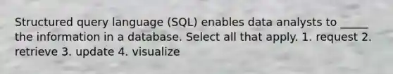 Structured query language (SQL) enables data analysts to _____ the information in a database. Select all that apply. 1. request 2. retrieve 3. update 4. visualize