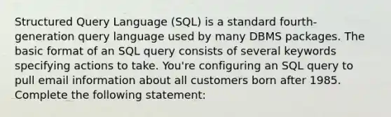 Structured Query Language (SQL) is a standard fourth-generation query language used by many DBMS packages. The basic format of an SQL query consists of several keywords specifying actions to take. You're configuring an SQL query to pull email information about all customers born after 1985. Complete the following statement: