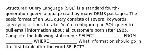 Structured Query Language (SQL) is a standard fourth-generation query language used by many DBMS packages. The basic format of an SQL query consists of several keywords specifying actions to take. You're configuring an SQL query to pull email information about all customers born after 1985. Complete the following statement: SELECT _____________ FROM _____________ WHERE _____________ What information should go in the first blank after the word SELECT?