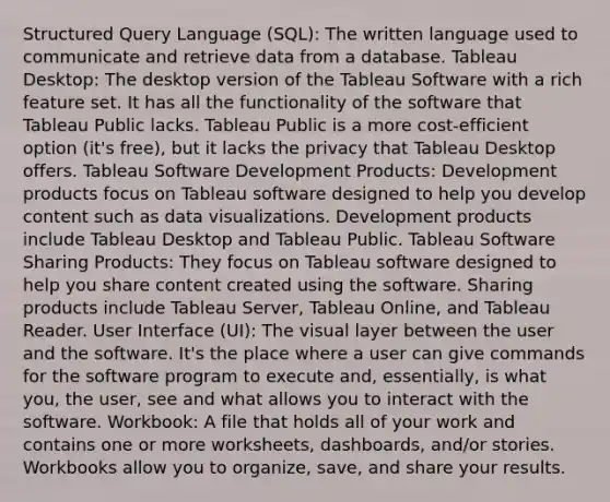 Structured Query Language (SQL): The written language used to communicate and retrieve data from a database. Tableau Desktop: The desktop version of the Tableau Software with a rich feature set. It has all the functionality of the software that Tableau Public lacks. Tableau Public is a more cost-efficient option (it's free), but it lacks the privacy that Tableau Desktop offers. Tableau Software Development Products: Development products focus on Tableau software designed to help you develop content such as data visualizations. Development products include Tableau Desktop and Tableau Public. Tableau Software Sharing Products: They focus on Tableau software designed to help you share content created using the software. Sharing products include Tableau Server, Tableau Online, and Tableau Reader. User Interface (UI): The visual layer between the user and the software. It's the place where a user can give commands for the software program to execute and, essentially, is what you, the user, see and what allows you to interact with the software. Workbook: A file that holds all of your work and contains one or more worksheets, dashboards, and/or stories. Workbooks allow you to organize, save, and share your results.