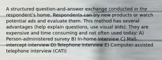 A structured question-and-answer exchange conducted in the respondent's home. Respondents can try new products or watch potential ads and evaluate them. This method has several advantages (help explain questions, use visual aids). They are expensive and time consuming and not often used today: A) Person-administered survey B) In-home interview C) Mall-intercept interview D) Telephone interview E) Computer-assisted telephone interview (CATI)