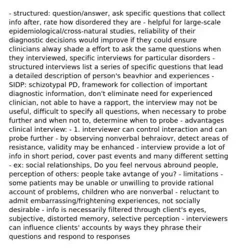 - structured: question/answer, ask specific questions that collect info after, rate how disordered they are - helpful for large-scale epidemiological/cross-natural studies, reliability of their diagnostic decisions would improve if they could ensure clinicians alway shade a effort to ask the same questions when they interviewed, specific interviews for particular disorders - structured interviews list a series of specific questions that lead a detailed description of person's beavhior and experiences - SIDP: schizotypal PD, framework for collection of important diagnostic information, don't eliminate need for experienced clinician, not able to have a rapport, the interview may not be useful, difficult to specify all questions, when necessary to probe further and when not to, determine when to probe - advantages clinical interview: - 1. interviewer can control interaction and can probe further - by observing nonverbal behraiovr, detect areas of resistance, validity may be enhanced - interview provide a lot of info in short period, cover past events and many different setting - ex: social relationships, Do you feel nervous abround people, perception of others: people take avtange of you? - limitations - some patients may be unable or unwilling to provide rational account of problems, children who are nonverbal - reluctant to admit embarrassing/frightening experiences, not socially desirable - info is necessarily filtered through client's eyes, subjective, distorted memory, selective perception - interviewers can influence clients' accounts by ways they phrase their questions and respond to responses