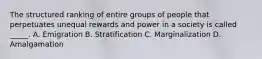 The structured ranking of entire groups of people that perpetuates unequal rewards and power in a society is called _____. A. Emigration B. Stratification C. Marginalization D. Amalgamation