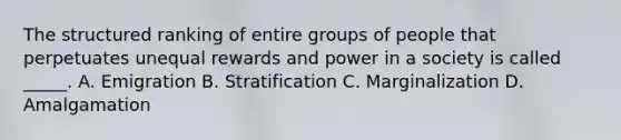 The structured ranking of entire groups of people that perpetuates unequal rewards and power in a society is called _____. A. Emigration B. Stratification C. Marginalization D. Amalgamation