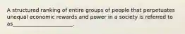 A structured ranking of entire groups of people that perpetuates unequal economic rewards and power in a society is referred to as_______________________.