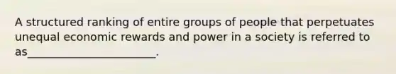 A structured ranking of entire groups of people that perpetuates unequal economic rewards and power in a society is referred to as_______________________.