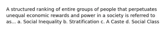 A structured ranking of entire groups of people that perpetuates unequal economic rewards and power in a society is referred to as... a. Social Inequality b. Stratification c. A Caste d. Social Class