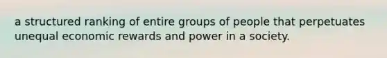 a structured ranking of entire groups of people that perpetuates unequal economic rewards and power in a society.