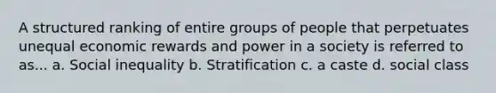 A structured ranking of entire groups of people that perpetuates unequal economic rewards and power in a society is referred to as... a. Social inequality b. Stratification c. a caste d. social class