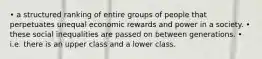 • a structured ranking of entire groups of people that perpetuates unequal economic rewards and power in a society. • these social inequalities are passed on between generations. • i.e. there is an upper class and a lower class.