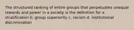 The structured ranking of entire groups that perpetuates unequal rewards and power in a society is the definition for a. stratification b. group superiority c. racism d. institutional discrimination