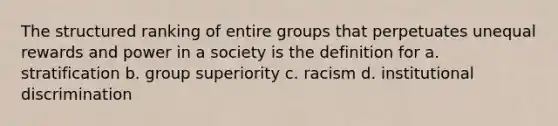 The structured ranking of entire groups that perpetuates unequal rewards and power in a society is the definition for a. stratification b. group superiority c. racism d. institutional discrimination