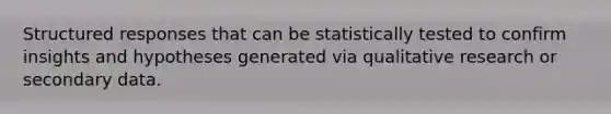 Structured responses that can be statistically tested to confirm insights and hypotheses generated via qualitative research or secondary data.