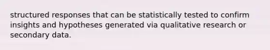 structured responses that can be statistically tested to confirm insights and hypotheses generated via qualitative research or secondary data.