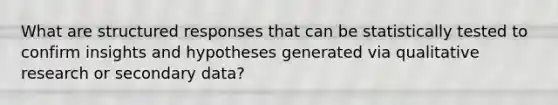 What are structured responses that can be statistically tested to confirm insights and hypotheses generated via qualitative research or secondary data?