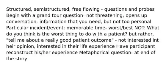 Structured, semistructured, free flowing - questions and probes Begin with a grand tour question- not threatening, opens up conversation- information that you need, but not too personal Particular incident/event: memorable time- worst/best NOT: What do you think is the worst thing to do with a patient? but rather, "tell me about a really good patient outcome" - not interested int heir opinion, interested in their life experience Have participant reconstruct his/her experience Metaphorical question- at end of the story